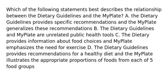 Which of the following statements best describes the relationship between the Dietary Guidelines and the MyPlate? A. the Dietary Guidelines provides specific recommendations and the MyPlate generalizes these recommendations B. The Dietary Guidelines and MyPlate are unrelated public health tools C. The Dietary provides information about food choices and MyPlate emphasizes the need for exercise D. The Dietary Guidelines provides recommendations for a healthy diet and the MyPlate illustrates the appropriate proportions of foods from each of 5 food groups