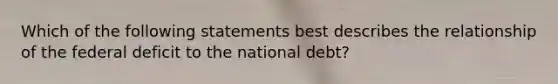 Which of the following statements best describes the relationship of the federal deficit to the national debt?