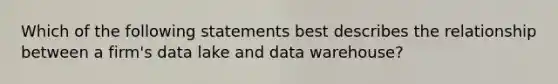 Which of the following statements best describes the relationship between a firm's data lake and data warehouse?