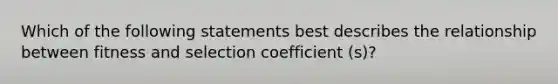 Which of the following statements best describes the relationship between fitness and selection coefficient (s)?