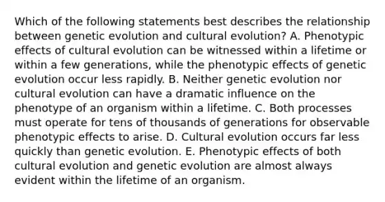 Which of the following statements best describes the relationship between genetic evolution and cultural evolution? A. Phenotypic effects of cultural evolution can be witnessed within a lifetime or within a few generations, while the phenotypic effects of genetic evolution occur less rapidly. B. Neither genetic evolution nor cultural evolution can have a dramatic influence on the phenotype of an organism within a lifetime. C. Both processes must operate for tens of thousands of generations for observable phenotypic effects to arise. D. Cultural evolution occurs far less quickly than genetic evolution. E. Phenotypic effects of both cultural evolution and genetic evolution are almost always evident within the lifetime of an organism.