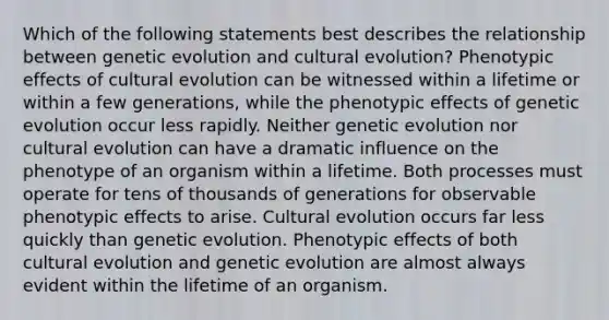 Which of the following statements best describes the relationship between genetic evolution and cultural evolution? Phenotypic effects of cultural evolution can be witnessed within a lifetime or within a few generations, while the phenotypic effects of genetic evolution occur less rapidly. Neither genetic evolution nor cultural evolution can have a dramatic influence on the phenotype of an organism within a lifetime. Both processes must operate for tens of thousands of generations for observable phenotypic effects to arise. Cultural evolution occurs far less quickly than genetic evolution. Phenotypic effects of both cultural evolution and genetic evolution are almost always evident within the lifetime of an organism.