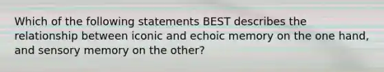 Which of the following statements BEST describes the relationship between iconic and echoic memory on the one hand, and sensory memory on the other?