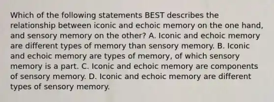 Which of the following statements BEST describes the relationship between iconic and echoic memory on the one hand, and sensory memory on the other? A. Iconic and echoic memory are different types of memory than sensory memory. B. Iconic and echoic memory are types of memory, of which sensory memory is a part. C. Iconic and echoic memory are components of sensory memory. D. Iconic and echoic memory are different types of sensory memory.