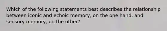 Which of the following statements best describes the relationship between iconic and echoic memory, on the one hand, and sensory memory, on the other?