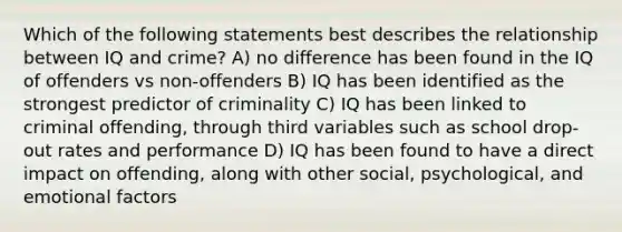 Which of the following statements best describes the relationship between IQ and crime? A) no difference has been found in the IQ of offenders vs non-offenders B) IQ has been identified as the strongest predictor of criminality C) IQ has been linked to criminal offending, through third variables such as school drop-out rates and performance D) IQ has been found to have a direct impact on offending, along with other social, psychological, and emotional factors