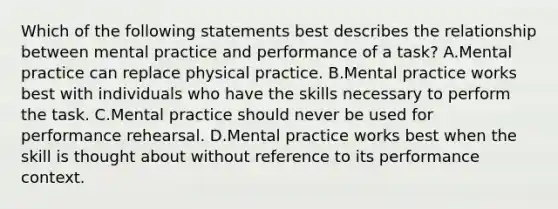 Which of the following statements best describes the relationship between mental practice and performance of a task? A.Mental practice can replace physical practice. B.Mental practice works best with individuals who have the skills necessary to perform the task. C.Mental practice should never be used for performance rehearsal. D.Mental practice works best when the skill is thought about without reference to its performance context.