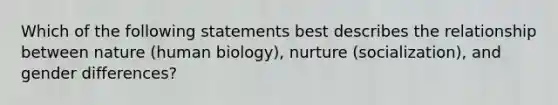 Which of the following statements best describes the relationship between nature (human biology), nurture (socialization), and gender differences?