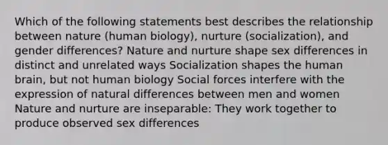 Which of the following statements best describes the relationship between nature (human biology), nurture (socialization), and gender differences? <a href='https://www.questionai.com/knowledge/k8aupmwPsn-nature-and-nurture' class='anchor-knowledge'>nature and nurture</a> shape sex differences in distinct and unrelated ways Socialization shapes the human brain, but not human biology Social forces interfere with the expression of natural differences between men and women Nature and nurture are inseparable: They work together to produce observed sex differences