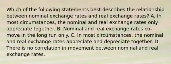 Which of the following statements best describes the relationship between nominal exchange rates and real exchange​ rates? A. In most​ circumstances, the nominal and real exchange rates only appreciate together. B. Nominal and real exchange rates​ co-move in the long run only. C. In most​ circumstances, the nominal and real exchange rates appreciate and depreciate together. D. There is no correlation in movement between nominal and real exchange rates.