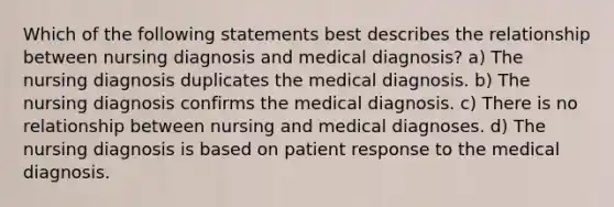 Which of the following statements best describes the relationship between nursing diagnosis and medical diagnosis? a) The nursing diagnosis duplicates the medical diagnosis. b) The nursing diagnosis confirms the medical diagnosis. c) There is no relationship between nursing and medical diagnoses. d) The nursing diagnosis is based on patient response to the medical diagnosis.