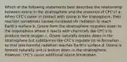 Which of the following statements best describes the relationship between ozone in the stratosphere and the presence of CFC's? a. When CFC's come in contact with ozone in the troposphere, their reaction sometimes causes increased UV radiation to reach Earth's surface b. Ozone from the stratosphere migrates down to the troposphere where it reacts with chemicals like CFC's to produce more oxygen c. Ozone naturally breaks down in the stratosphere but substances like CFC's regulate its re-formation so that less-harmful radiation reaches Earth's surface d. Ozone is formed naturally and is broken down in the stratosphere. However, CFC's cause additional ozone breakdown.