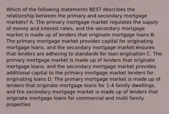 Which of the following statements BEST describes the relationship between the primary and secondary mortgage markets? A. The primary mortgage market regulates the <a href='https://www.questionai.com/knowledge/kUIOOoB75i-supply-of-money' class='anchor-knowledge'>supply of money</a> and interest rates, and the secondary mortgage market is made up of lenders that originate mortgage loans B. The primary mortgage market provides capital for originating mortgage loans, and the secondary mortgage market ensures that lenders are adhering to standards for loan origination C. The primary mortgage market is made up of lenders that originate mortgage loans, and the secondary mortgage market provides additional capital to the primary mortgage market lenders for originating loans D. The primary mortgage market is made up of lenders that originate mortgage loans for 1-4 family dwellings, and the secondary mortgage market is made up of lenders that originate mortgage loans for commercial and multi family properties