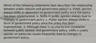 Which of the following statements best describes the relationship between public opinion and government policy? a. Public opinion always shifts in opposition to government policy once the policy has been implemented. b. Shifts in public opinion always lead to changes in government policy. c. Public opinion always shifts in favor of government policy once the policy has been implemented. d. Although there is no one-to-one correlation between public opinion and government policy, shifts in public opinion on particular issues frequently lead to changes in government policy.