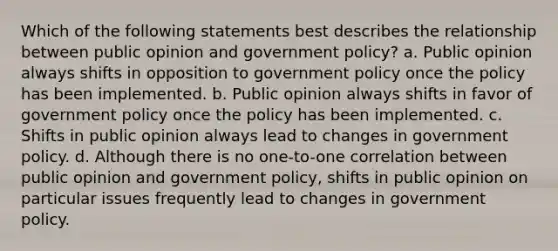 Which of the following statements best describes the relationship between public opinion and government policy? a. Public opinion always shifts in opposition to government policy once the policy has been implemented. b. Public opinion always shifts in favor of government policy once the policy has been implemented. c. Shifts in public opinion always lead to changes in government policy. d. Although there is no one-to-one correlation between public opinion and government policy, shifts in public opinion on particular issues frequently lead to changes in government policy.