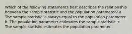 Which of the following statements best describes the relationship between the sample statistic and the population parameter? a. The sample statistic is always equal to the population parameter. b. The population parameter estimates the sample statistic. c. The sample statistic estimates the population parameter.