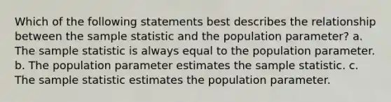 Which of the following statements best describes the relationship between the sample statistic and the population parameter? a. The sample statistic is always equal to the population parameter. b. The population parameter estimates the sample statistic. c. The sample statistic estimates the population parameter.