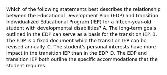 Which of the following statements best describes the relationship between the Educational Development Plan (EDP) and transition Individualized Educational Program (IEP) for a fifteen-year-old student with developmental disabilities? A. The long-term goals outlined in the EDP can serve as a basis for the transition IEP. B. The EDP is a fixed document while the transition IEP can be revised annually. C. The student's personal interests have more impact in the transition IEP than in the EDP. D. The EDP and transition IEP both outline the specific accommodations that the student requires.