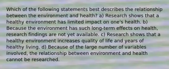 Which of the following statements best describes the relationship between the environment and health? a) Research shows that a healthy environment has limited impact on one's health. b) Because the environment has such long-term effects on health, research findings are not yet available. c) Research shows that a healthy environment increases quality of life and years of healthy living. d) Because of the large number of variables involved, the relationship between environment and health cannot be researched.