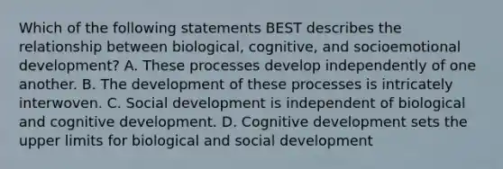 Which of the following statements BEST describes the relationship between biological, cognitive, and socioemotional development? A. These processes develop independently of one another. B. The development of these processes is intricately interwoven. C. Social development is independent of biological and cognitive development. D. Cognitive development sets the upper limits for biological and social development