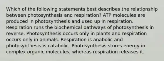 Which of the following statements best describes the relationship between photosynthesis and respiration? ATP molecules are produced in photosynthesis and used up in respiration. Respiration runs the biochemical pathways of photosynthesis in reverse. Photosynthesis occurs only in plants and respiration occurs only in animals. Respiration is anabolic and photosynthesis is catabolic. Photosynthesis stores energy in complex organic molecules, whereas respiration releases it.