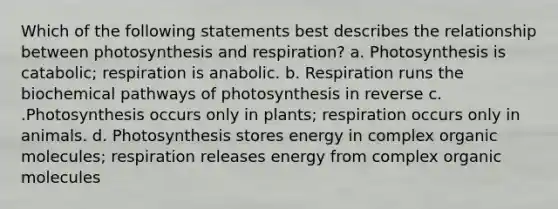 Which of the following statements best describes the relationship between photosynthesis and respiration? a. Photosynthesis is catabolic; respiration is anabolic. b. Respiration runs the biochemical pathways of photosynthesis in reverse c. .Photosynthesis occurs only in plants; respiration occurs only in animals. d. Photosynthesis stores energy in complex <a href='https://www.questionai.com/knowledge/kjUwUacPFG-organic-molecules' class='anchor-knowledge'>organic molecules</a>; respiration releases energy from complex organic molecules