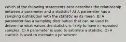 Which of the following statements best describes the relationship between a parameter and a statistic? A) A parameter has a sampling distribution with the statistic as its mean. B) A parameter has a sampling distribution that can be used to determine what values the statistic is likely to have in repeated samples. C) A parameter is used to estimate a statistic. D) A statistic is used to estimate a parameter