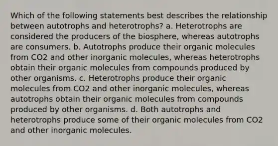 Which of the following statements best describes the relationship between autotrophs and heterotrophs? a. Heterotrophs are considered the producers of the biosphere, whereas autotrophs are consumers. b. Autotrophs produce their organic molecules from CO2 and other inorganic molecules, whereas heterotrophs obtain their organic molecules from compounds produced by other organisms. c. Heterotrophs produce their organic molecules from CO2 and other inorganic molecules, whereas autotrophs obtain their organic molecules from compounds produced by other organisms. d. Both autotrophs and heterotrophs produce some of their organic molecules from CO2 and other inorganic molecules.