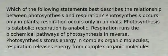 Which of the following statements best describes the relationship between photosynthesis and respiration? Photosynthesis occurs only in plants; respiration occurs only in animals. Photosynthesis is catabolic; respiration is anabolic. Respiration runs the biochemical pathways of photosynthesis in reverse. Photosynthesis stores energy in complex <a href='https://www.questionai.com/knowledge/kjUwUacPFG-organic-molecules' class='anchor-knowledge'>organic molecules</a>; respiration releases energy from complex organic molecules