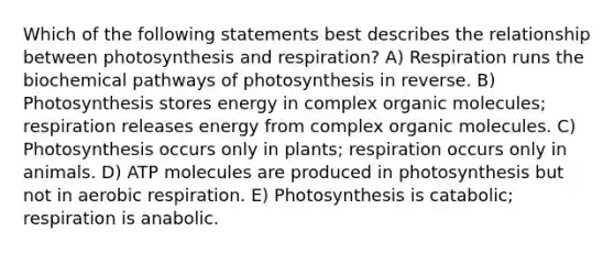 Which of the following statements best describes the relationship between photosynthesis and respiration? A) Respiration runs the biochemical pathways of photosynthesis in reverse. B) Photosynthesis stores energy in complex organic molecules; respiration releases energy from complex organic molecules. C) Photosynthesis occurs only in plants; respiration occurs only in animals. D) ATP molecules are produced in photosynthesis but not in aerobic respiration. E) Photosynthesis is catabolic; respiration is anabolic.