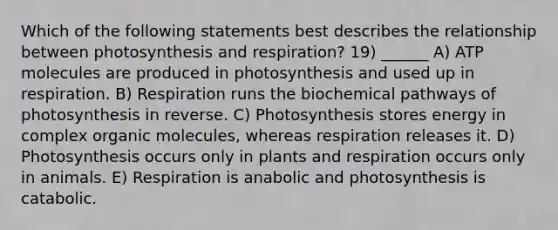 Which of the following statements best describes the relationship between photosynthesis and respiration? 19) ______ A) ATP molecules are produced in photosynthesis and used up in respiration. B) Respiration runs the biochemical pathways of photosynthesis in reverse. C) Photosynthesis stores energy in complex organic molecules, whereas respiration releases it. D) Photosynthesis occurs only in plants and respiration occurs only in animals. E) Respiration is anabolic and photosynthesis is catabolic.