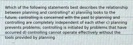 Which of the following statements best describes the relationship between planning and controlling? a) planning looks to the future; controlling is concerned with the past b) planning and controlling are completely independent of each other c) planning prevents problems; controlling is initiated by problems that have occurred d) controlling cannot operate effectively without the tools provided by planning