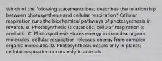 Which of the following statements best describes the relationship between photosynthesis and cellular respiration? Cellular respiration runs the biochemical pathways of photosynthesis in reverse. B. Photosynthesis is catabolic; cellular respiration is anabolic. C. Photosynthesis stores energy in complex organic molecules; cellular respiration releases energy from complex organic molecules. D. Photosynthesis occurs only in plants; cellular respiration occurs only in animals.