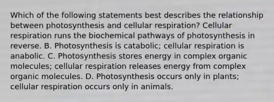 Which of the following statements best describes the relationship between photosynthesis and <a href='https://www.questionai.com/knowledge/k1IqNYBAJw-cellular-respiration' class='anchor-knowledge'>cellular respiration</a>? Cellular respiration runs the biochemical pathways of photosynthesis in reverse. B. Photosynthesis is catabolic; cellular respiration is anabolic. C. Photosynthesis stores energy in complex <a href='https://www.questionai.com/knowledge/kjUwUacPFG-organic-molecules' class='anchor-knowledge'>organic molecules</a>; cellular respiration releases energy from complex organic molecules. D. Photosynthesis occurs only in plants; cellular respiration occurs only in animals.