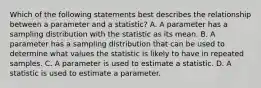 Which of the following statements best describes the relationship between a parameter and a statistic? A. A parameter has a sampling distribution with the statistic as its mean. B. A parameter has a sampling distribution that can be used to determine what values the statistic is likely to have in repeated samples. C. A parameter is used to estimate a statistic. D. A statistic is used to estimate a parameter.