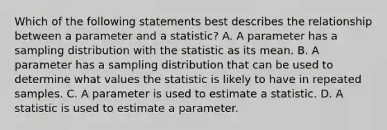 Which of the following statements best describes the relationship between a parameter and a statistic? A. A parameter has a sampling distribution with the statistic as its mean. B. A parameter has a sampling distribution that can be used to determine what values the statistic is likely to have in repeated samples. C. A parameter is used to estimate a statistic. D. A statistic is used to estimate a parameter.