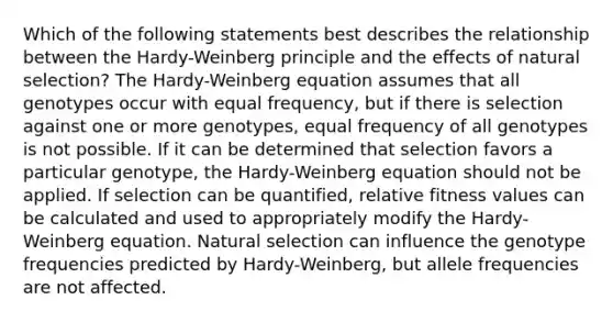 Which of the following statements best describes the relationship between the Hardy-Weinberg principle and the effects of natural selection? The Hardy-Weinberg equation assumes that all genotypes occur with equal frequency, but if there is selection against one or more genotypes, equal frequency of all genotypes is not possible. If it can be determined that selection favors a particular genotype, the Hardy-Weinberg equation should not be applied. If selection can be quantified, relative fitness values can be calculated and used to appropriately modify the Hardy-Weinberg equation. Natural selection can influence the genotype frequencies predicted by Hardy-Weinberg, but allele frequencies are not affected.