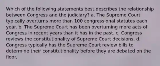 Which of the following statements best describes the relationship between Congress and the judiciary? a. The Supreme Court typically overturns <a href='https://www.questionai.com/knowledge/keWHlEPx42-more-than' class='anchor-knowledge'>more than</a> 100 congressional statutes each year. b. The Supreme Court has been overturning more acts of Congress in recent years than it has in the past. c. Congress reviews the constitutionality of Supreme Court decisions. d. Congress typically has the Supreme Court review bills to determine their constitutionality before they are debated on the floor.