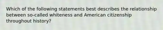 Which of the following statements best describes the relationship between so-called whiteness and American citizenship throughout history?