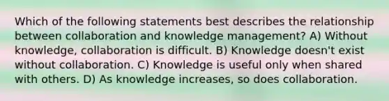 Which of the following statements best describes the relationship between collaboration and knowledge management? A) Without knowledge, collaboration is difficult. B) Knowledge doesn't exist without collaboration. C) Knowledge is useful only when shared with others. D) As knowledge increases, so does collaboration.