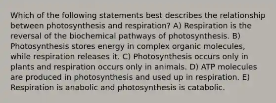 Which of the following statements best describes the relationship between photosynthesis and respiration? A) Respiration is the reversal of the biochemical pathways of photosynthesis. B) Photosynthesis stores energy in complex organic molecules, while respiration releases it. C) Photosynthesis occurs only in plants and respiration occurs only in animals. D) ATP molecules are produced in photosynthesis and used up in respiration. E) Respiration is anabolic and photosynthesis is catabolic.