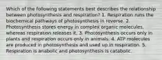 Which of the following statements best describes the relationship between photosynthesis and respiration? 1. Respiration runs the biochemical pathways of photosynthesis in reverse. 2. Photosynthesis stores energy in complex organic molecules, whereas respiration releases it. 3. Photosynthesis occurs only in plants and respiration occurs only in animals. 4. ATP molecules are produced in photosynthesis and used up in respiration. 5. Respiration is anabolic and photosynthesis is catabolic.