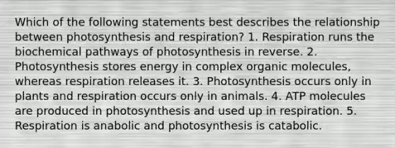 Which of the following statements best describes the relationship between photosynthesis and respiration? 1. Respiration runs the biochemical pathways of photosynthesis in reverse. 2. Photosynthesis stores energy in complex <a href='https://www.questionai.com/knowledge/kjUwUacPFG-organic-molecules' class='anchor-knowledge'>organic molecules</a>, whereas respiration releases it. 3. Photosynthesis occurs only in plants and respiration occurs only in animals. 4. ATP molecules are produced in photosynthesis and used up in respiration. 5. Respiration is anabolic and photosynthesis is catabolic.