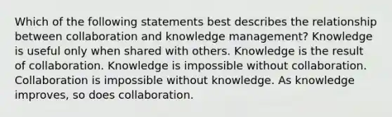 Which of the following statements best describes the relationship between collaboration and knowledge management? Knowledge is useful only when shared with others. Knowledge is the result of collaboration. Knowledge is impossible without collaboration. Collaboration is impossible without knowledge. As knowledge improves, so does collaboration.