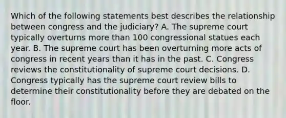 Which of the following statements best describes the relationship between congress and the judiciary? A. The supreme court typically overturns more than 100 congressional statues each year. B. The supreme court has been overturning more acts of congress in recent years than it has in the past. C. Congress reviews the constitutionality of supreme court decisions. D. Congress typically has the supreme court review bills to determine their constitutionality before they are debated on the floor.