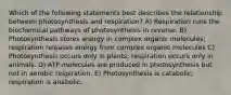 Which of the following statements best describes the relationship between photosynthesis and respiration? A) Respiration runs the biochemical pathways of photosynthesis in reverse. B) Photosynthesis stores energy in complex organic molecules; respiration releases energy from complex organic molecules C) Photosynthesis occurs only in plants; respiration occurs only in animals. D) ATP molecules are produced in photosynthesis but not in aerobic respiration. E) Photosynthesis is catabolic; respiration is anabolic.