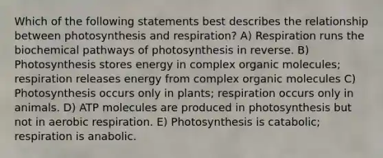 Which of the following statements best describes the relationship between photosynthesis and respiration? A) Respiration runs the biochemical pathways of photosynthesis in reverse. B) Photosynthesis stores energy in complex organic molecules; respiration releases energy from complex organic molecules C) Photosynthesis occurs only in plants; respiration occurs only in animals. D) ATP molecules are produced in photosynthesis but not in aerobic respiration. E) Photosynthesis is catabolic; respiration is anabolic.