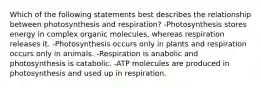 Which of the following statements best describes the relationship between photosynthesis and respiration? -Photosynthesis stores energy in complex organic molecules, whereas respiration releases it. -Photosynthesis occurs only in plants and respiration occurs only in animals. -Respiration is anabolic and photosynthesis is catabolic. -ATP molecules are produced in photosynthesis and used up in respiration.