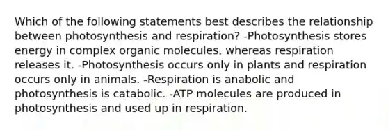 Which of the following statements best describes the relationship between photosynthesis and respiration? -Photosynthesis stores energy in complex <a href='https://www.questionai.com/knowledge/kjUwUacPFG-organic-molecules' class='anchor-knowledge'>organic molecules</a>, whereas respiration releases it. -Photosynthesis occurs only in plants and respiration occurs only in animals. -Respiration is anabolic and photosynthesis is catabolic. -ATP molecules are produced in photosynthesis and used up in respiration.