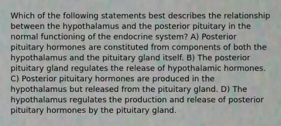 Which of the following statements best describes the relationship between the hypothalamus and the posterior pituitary in the normal functioning of the endocrine system? A) Posterior pituitary hormones are constituted from components of both the hypothalamus and the pituitary gland itself. B) The posterior pituitary gland regulates the release of hypothalamic hormones. C) Posterior pituitary hormones are produced in the hypothalamus but released from the pituitary gland. D) The hypothalamus regulates the production and release of posterior pituitary hormones by the pituitary gland.